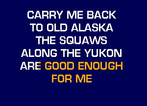 CARRY ME BACK
TO OLD ALASKA
THE SGUAWS
ALONG THE YUKON
ARE GOOD ENOUGH
FOR ME