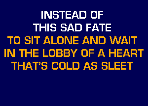 INSTEAD OF
THIS SAD FATE
T0 SIT ALONE AND WAIT
IN THE LOBBY OF A HEART
THAT'S COLD AS SLEET