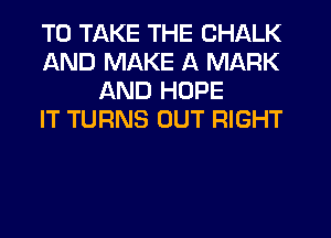 TO TAKE THE CHALK
AND MAKE A MARK
AND HOPE
IT TURNS OUT RIGHT