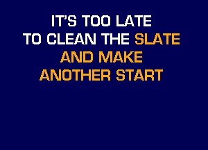 ITS TOO LATE
TO CLEAN THE SLATE
AND MAKE
ANOTHER START
