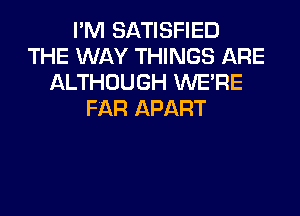 I'M SATISFIED
THE WAY THINGS ARE
ALTHOUGH WERE
FAR APART