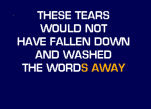 THESE TEARS
WOULD NOT
HAVE FALLEN DOWN
AND WASHED
THE WORDS AWAY