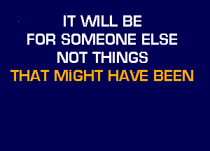 . IT WILL BE
FOR SOMEONE ELSE
NOT THINGS
THAT MIGHT HAVE BEEN