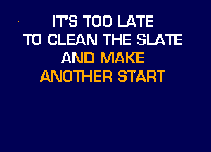 . ITS TOO LATE

TO CLEAN THE SLATE
AND MAKE

ANOTHER START