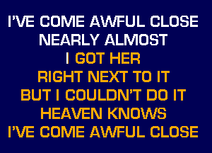 I'VE COME AWFUL CLOSE
NEARLY ALMOST
I GOT HER
RIGHT NEXT TO IT
BUT I COULDN'T DO IT
HEAVEN KNOWS
I'VE COME AWFUL CLOSE