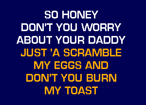 SD HONEY
DOMT YOU WORRY
ABOUT YOUR DADDY
JUST 'A SCRAMBLE
MY EGGS AND
DON'T YOU BURN
MY TOAST
