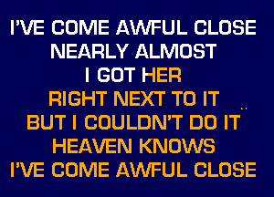 I'VE COME AWFUL CLOSE
NEARLY ALMOST
I GOT HER
RIGHT NEXT TO IT .
BUT I COULDN'T DO IT
HEAVEN KNOWS
I'VE COME AWFUL CLOSE