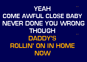 YEAH
COME AWFUL CLOSE BABY

NEVER DONE YOU WRONG
THOUGH
DADDY'S

ROLLIN' ON IN HOME
NOW