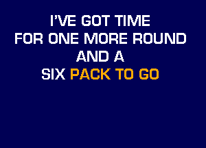 I'VE GOT TIME
FOR ONE MORE ROUND
AND A

SIX PACK TO GO