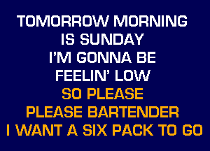 TOMORROW MORNING
IS SUNDAY
I'M GONNA BE
FEELIM LOW
80 PLEASE
PLEASE BARTENDER
I WANT A SIX PACK TO GO