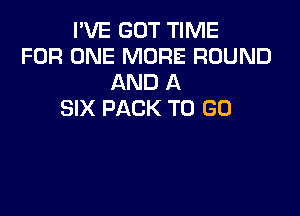 I'VE GOT TIME
FOR ONE MORE ROUND
AND A

SIX PACK TO GO