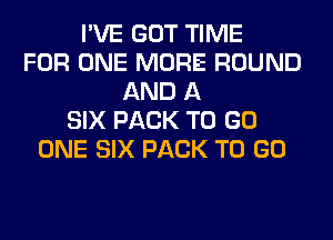 I'VE GOT TIME
FOR ONE MORE ROUND
AND A
SIX PACK TO GO
ONE SIX PACK TO GO