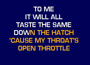 TO ME
IT VVlLL ALL
TASTE THE SAME
DOWN THE HATCH
'CAUSE MY THROAT'S
OPEN THROTTLE