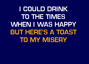 I COULD DRINK
TO THE TIMES
WHEN I WAS HAPPY
BUT HERES A TOAST
TO MY MISERY