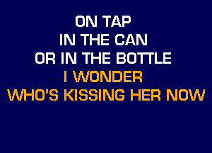 0N TAP
IN THE CAN
OR IN THE BOTTLE
I WONDER
WHO'S KISSING HER NOW