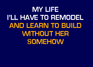 MY LIFE
I'LL HAVE TO REMODEL
AND LEARN TO BUILD
WITHOUT HER
SOMEHOW
