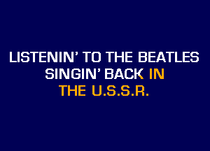 LISTENIN' TO THE BEATLES
SINGIN' BACK IN
THE U.S.S.R.