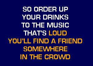 SO ORDER UP
YOUR DRINKS
TO THE MUSIC
THAT'S LOUD
YOU'LL FIND A FRIEND
SOMEINHERE
IN THE CROWD