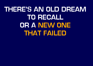 THERE'S AN OLD DREAM
T0 RECALL
OR A NEW ONE
THAT FAILED