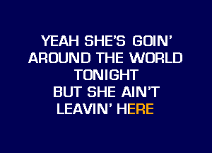 YEAH SHE'S GOIN'
AROUND THE WORLD
TONIGHT
BUT SHE AIN'T
LEAVIN' HERE