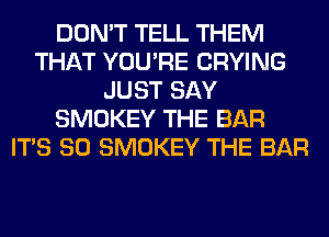 DON'T TELL THEM
THAT YOU'RE CRYING
JUST SAY
SMOKEY THE BAR
ITS SO SMOKEY THE BAR