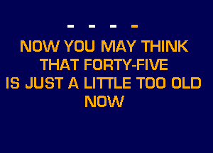 NOW YOU MAY THINK
THAT FORTY-FIVE
IS JUST A LITTLE T00 OLD
NOW