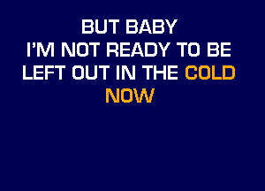 BUT BABY
I'M NOT READY TO BE
LEFT OUT IN THE COLD
NOW