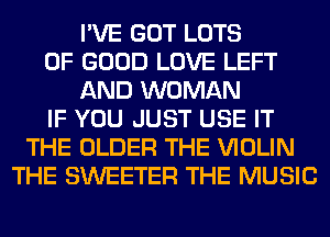 I'VE GOT LOTS
OF GOOD LOVE LEFT
AND WOMAN
IF YOU JUST USE IT
THE OLDER THE VIOLIN
THE SWEETER THE MUSIC