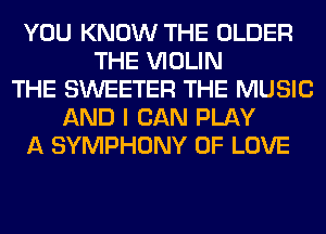 YOU KNOW THE OLDER
THE VIOLIN
THE SWEETER THE MUSIC
AND I CAN PLAY
A SYMPHONY OF LOVE