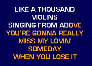 LIKE A THOUSAND
VIOLINS
SINGING FROM ABOVE
YOU'RE GONNA REALLY
MISS MY LOVIN'
SOMEDAY
WHEN YOU LOSE IT