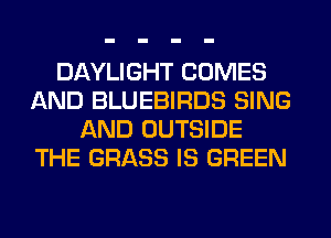 DAYLIGHT COMES
AND BLUEBIRDS SING
AND OUTSIDE
THE GRASS IS GREEN