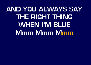 AND YOU ALWAYS SAY
THE RIGHT THING

WHEN I'M BLUE
Mmm Mmm Mmm