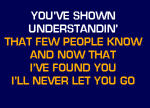 YOU'VE SHOWN
UNDERSTANDIN'
THAT FEW PEOPLE KNOW
AND NOW THAT
I'VE FOUND YOU
I'LL NEVER LET YOU GO