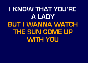 I KNOW THAT YOU'RE
A LADY
BUT I WANNA WATCH
THE SUN COME UP
WITH YOU