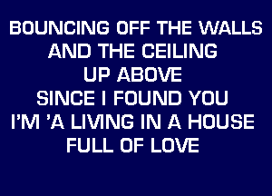 BOUNCING OFF THE WALLS
AND THE CEILING
UP ABOVE
SINCE I FOUND YOU
I'M 'A LIVING IN A HOUSE
FULL OF LOVE