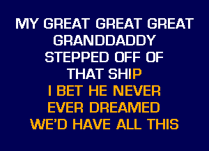 MY GREAT GREAT GREAT
GRANDDADDY
STEPPED OFF OF
THAT SHIP
I BET HE NEVER
EVER DREAMED
WE'D HAVE ALL THIS