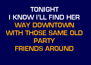 TONIGHT
I KNOW I'LL FIND HER
WAY DOWNTOWN
WITH THOSE SAME OLD
PARTY
FRIENDS AROUND
