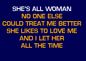 SHE'S ALL WOMAN
NO ONE ELSE
COULD TREAT ME BETTER
SHE LIKES TO LOVE ME
AND I LET HER
ALL THE TIME