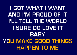 I GOT INHAT I WANT
AND I'M PROUD OF IT
I'LL TELL THE WORLD

I SURE DO LOVE IT
BABY
YOU MAKE GOOD THINGS
HAPPEN TO ME