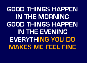 GOOD THINGS HAPPEN
IN THE MORNING
GOOD THINGS HAPPEN
IN THE EVENING
EVERYTHING YOU DO
MAKES ME FEEL FINE