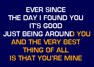 EVER SINCE
THE DAY I FOUND YOU
ITS GOOD
JUST BEING AROUND YOU
AND THE VERY BEST
THING OF ALL
IS THAT YOU'RE MINE