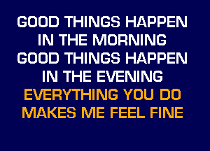 GOOD THINGS HAPPEN
IN THE MORNING
GOOD THINGS HAPPEN
IN THE EVENING
EVERYTHING YOU DO
MAKES ME FEEL FINE