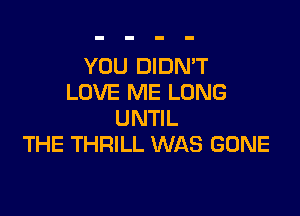 YOU DIDN'T
LOVE ME LONG

UNTIL
THE THRILL WAS GONE