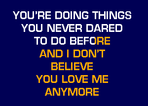 YOU'RE DOING THINGS
YOU NEVER DARED
TO DO BEFORE
AND I DON'T
BELIEVE
YOU LOVE ME
ANYMORE