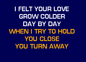 I FELT YOUR LOVE
GROW COLDER
DAY BY DAY
WHEN I TRY TO HOLD
YOU CLOSE
YOU TURN AWAY