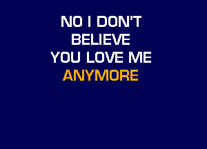 NO I DON'T
BELIEVE
YOU LOVE ME

ANYMORE