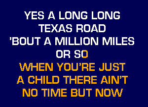 YES A LONG LONG
TEXAS ROAD
'BOUT A MILLION MILES
OR 80
WHEN YOU'RE JUST
A CHILD THERE AIN'T
N0 TIME BUT NOW