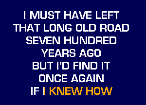 I MUST HAVE LEFT
THAT LONG OLD ROAD
SEVEN HUNDRED
YEARS AGO
BUT I'D FIND IT
ONCE AGAIN
IF I KNEW HOW