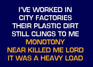 I'VE WORKED IN
CITY FACTORIES
THEIR PLASTIC DIRT
STILL CLINGS TO ME
MONOTONY
NEAR KILLED ME LORD
IT WAS A HEAW LOAD