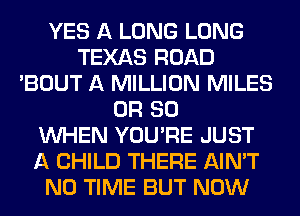 YES A LONG LONG
TEXAS ROAD
'BOUT A MILLION MILES
OR 80
WHEN YOU'RE JUST
A CHILD THERE AIN'T
N0 TIME BUT NOW